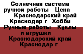 Солнечная система ручной работы › Цена ­ 350 - Краснодарский край, Краснодар г. Хобби. Ручные работы » Куклы и игрушки   . Краснодарский край,Краснодар г.